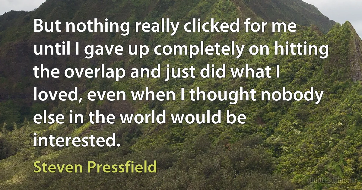 But nothing really clicked for me until I gave up completely on hitting the overlap and just did what I loved, even when I thought nobody else in the world would be interested. (Steven Pressfield)