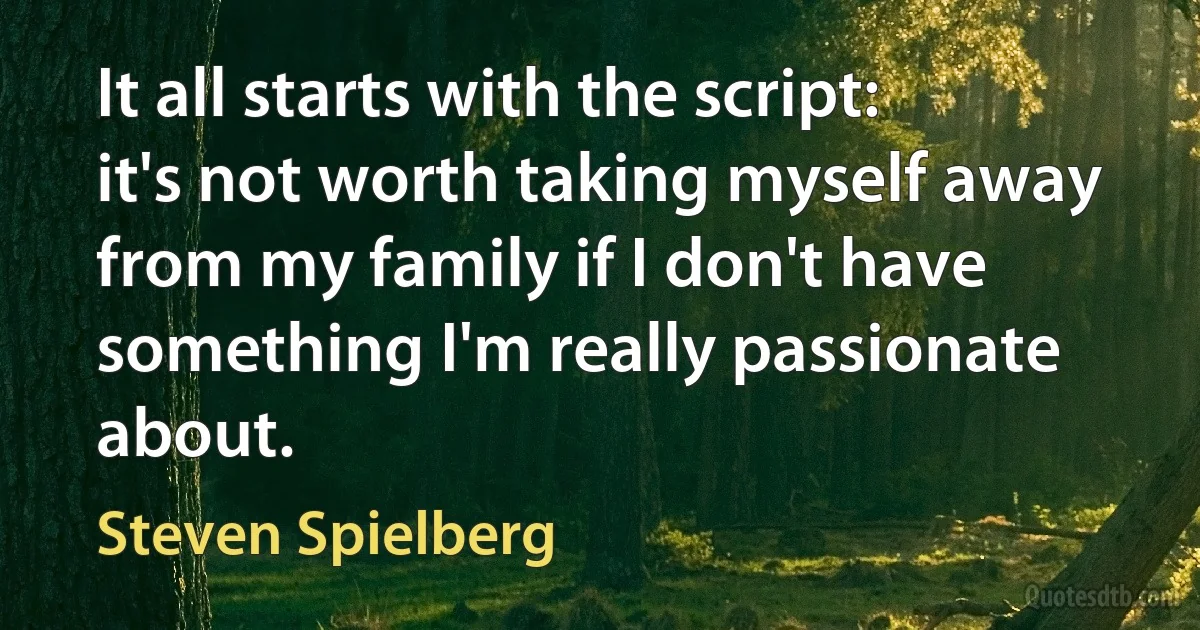 It all starts with the script: it's not worth taking myself away from my family if I don't have something I'm really passionate about. (Steven Spielberg)