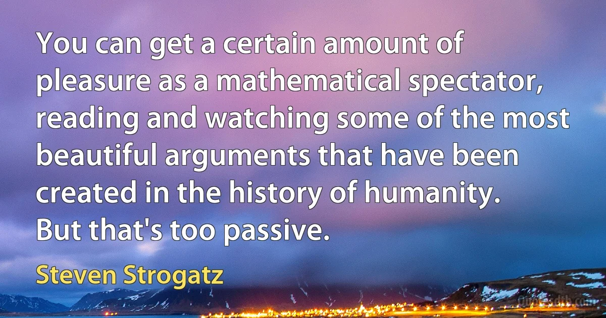 You can get a certain amount of pleasure as a mathematical spectator, reading and watching some of the most beautiful arguments that have been created in the history of humanity. But that's too passive. (Steven Strogatz)