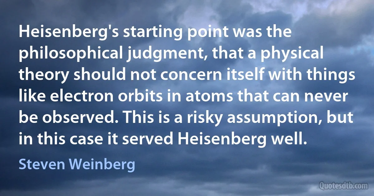 Heisenberg's starting point was the philosophical judgment, that a physical theory should not concern itself with things like electron orbits in atoms that can never be observed. This is a risky assumption, but in this case it served Heisenberg well. (Steven Weinberg)