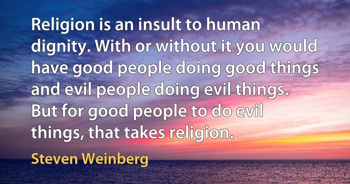 Religion is an insult to human dignity. With or without it you would have good people doing good things and evil people doing evil things. But for good people to do evil things, that takes religion. (Steven Weinberg)