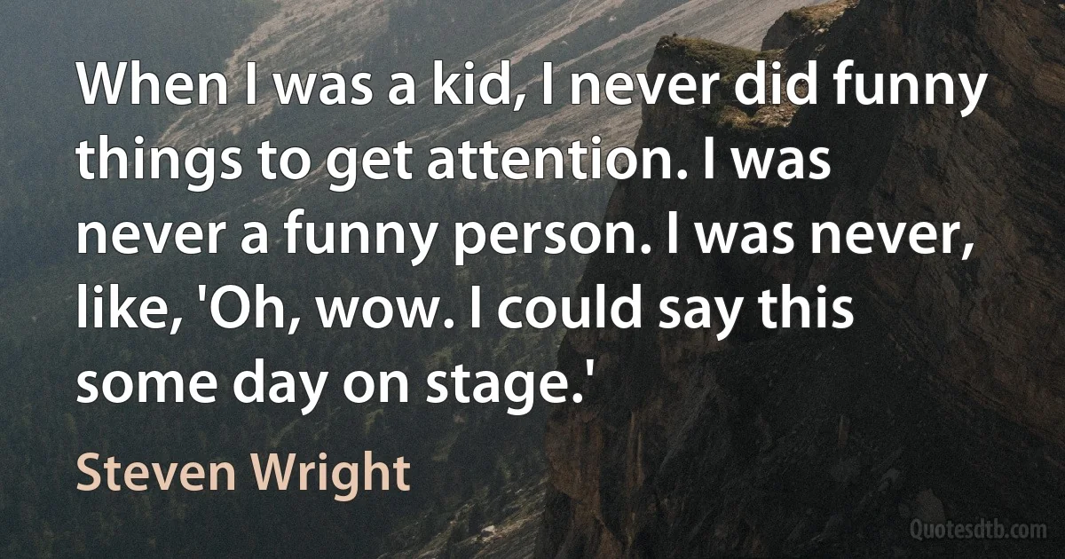 When I was a kid, I never did funny things to get attention. I was never a funny person. I was never, like, 'Oh, wow. I could say this some day on stage.' (Steven Wright)