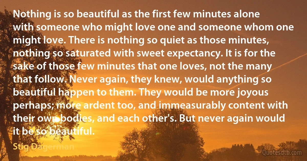 Nothing is so beautiful as the first few minutes alone with someone who might love one and someone whom one might love. There is nothing so quiet as those minutes, nothing so saturated with sweet expectancy. It is for the sake of those few minutes that one loves, not the many that follow. Never again, they knew, would anything so beautiful happen to them. They would be more joyous perhaps; more ardent too, and immeasurably content with their own bodies, and each other's. But never again would it be so beautiful. (Stig Dagerman)