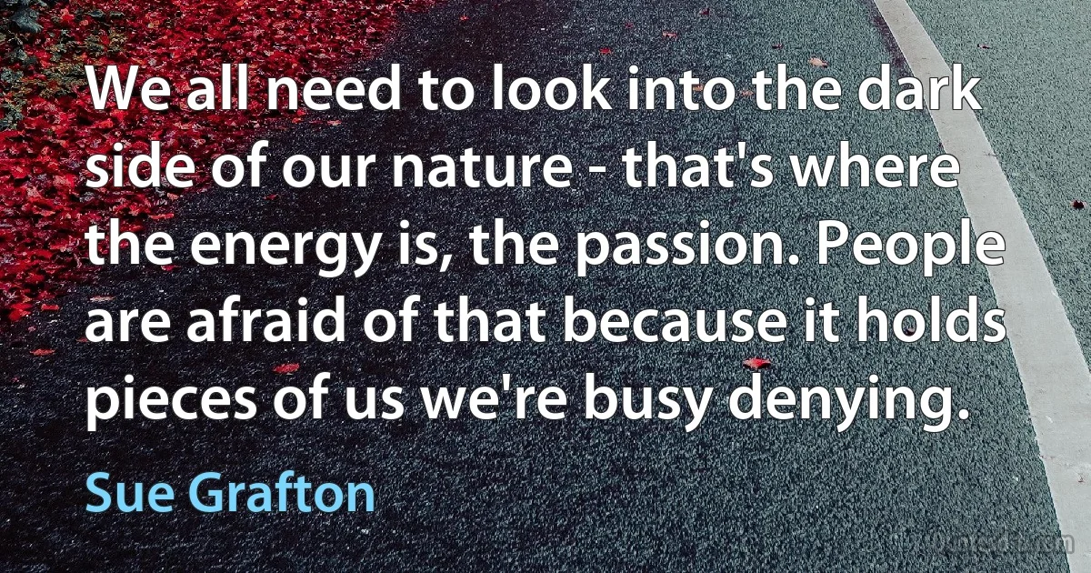 We all need to look into the dark side of our nature - that's where the energy is, the passion. People are afraid of that because it holds pieces of us we're busy denying. (Sue Grafton)