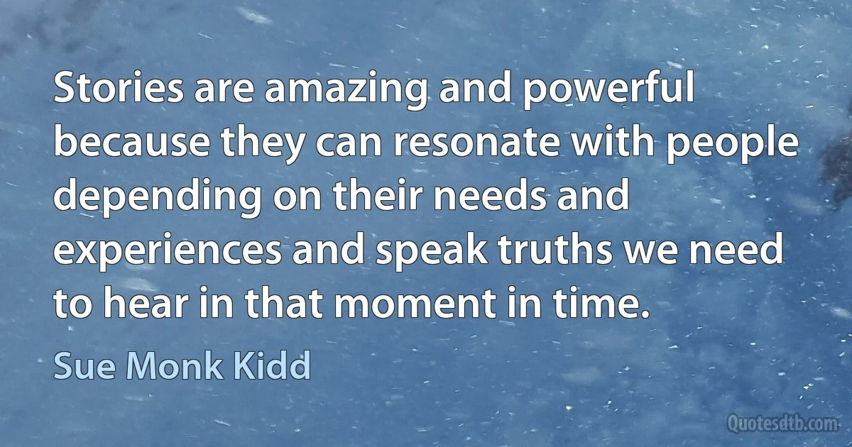 Stories are amazing and powerful because they can resonate with people depending on their needs and experiences and speak truths we need to hear in that moment in time. (Sue Monk Kidd)