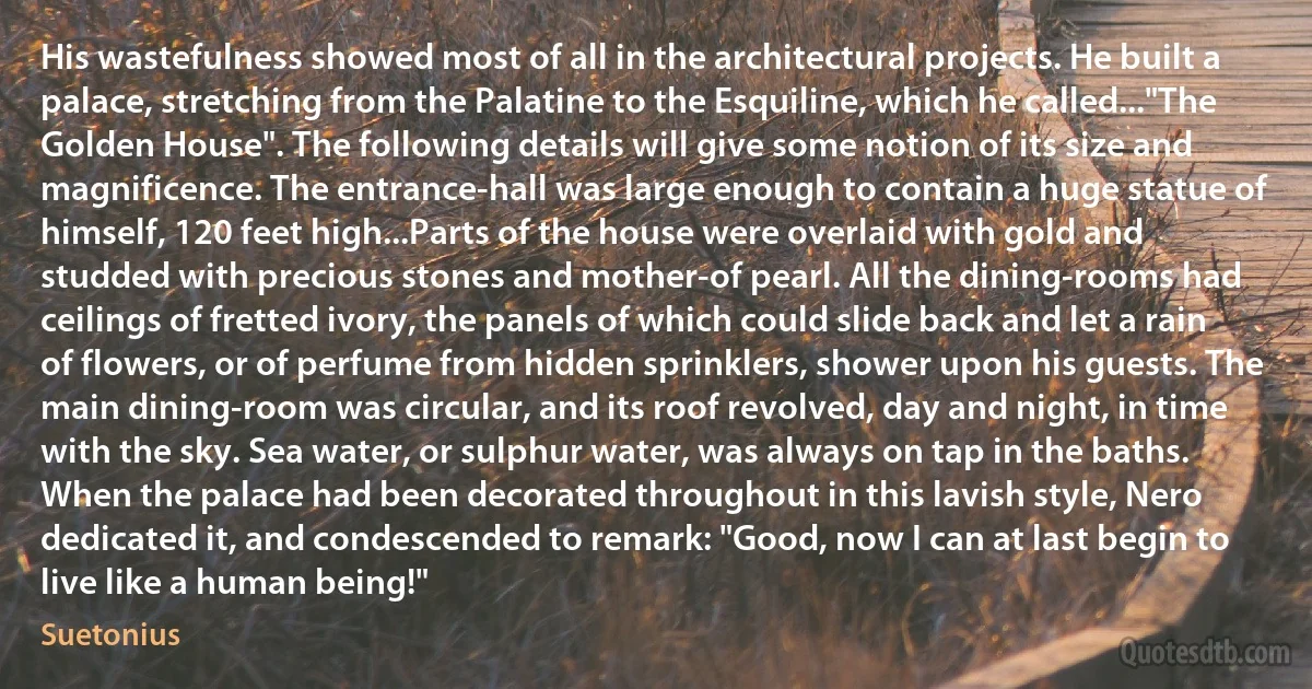 His wastefulness showed most of all in the architectural projects. He built a palace, stretching from the Palatine to the Esquiline, which he called..."The Golden House". The following details will give some notion of its size and magnificence. The entrance-hall was large enough to contain a huge statue of himself, 120 feet high...Parts of the house were overlaid with gold and studded with precious stones and mother-of pearl. All the dining-rooms had ceilings of fretted ivory, the panels of which could slide back and let a rain of flowers, or of perfume from hidden sprinklers, shower upon his guests. The main dining-room was circular, and its roof revolved, day and night, in time with the sky. Sea water, or sulphur water, was always on tap in the baths. When the palace had been decorated throughout in this lavish style, Nero dedicated it, and condescended to remark: "Good, now I can at last begin to live like a human being!" (Suetonius)