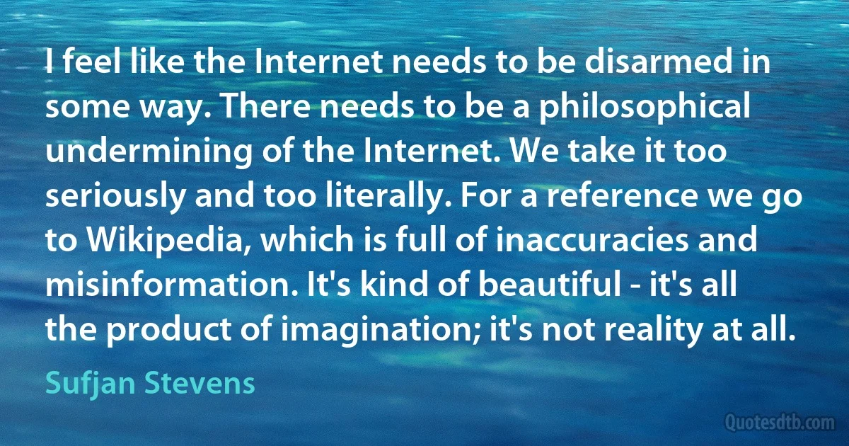 I feel like the Internet needs to be disarmed in some way. There needs to be a philosophical undermining of the Internet. We take it too seriously and too literally. For a reference we go to Wikipedia, which is full of inaccuracies and misinformation. It's kind of beautiful - it's all the product of imagination; it's not reality at all. (Sufjan Stevens)