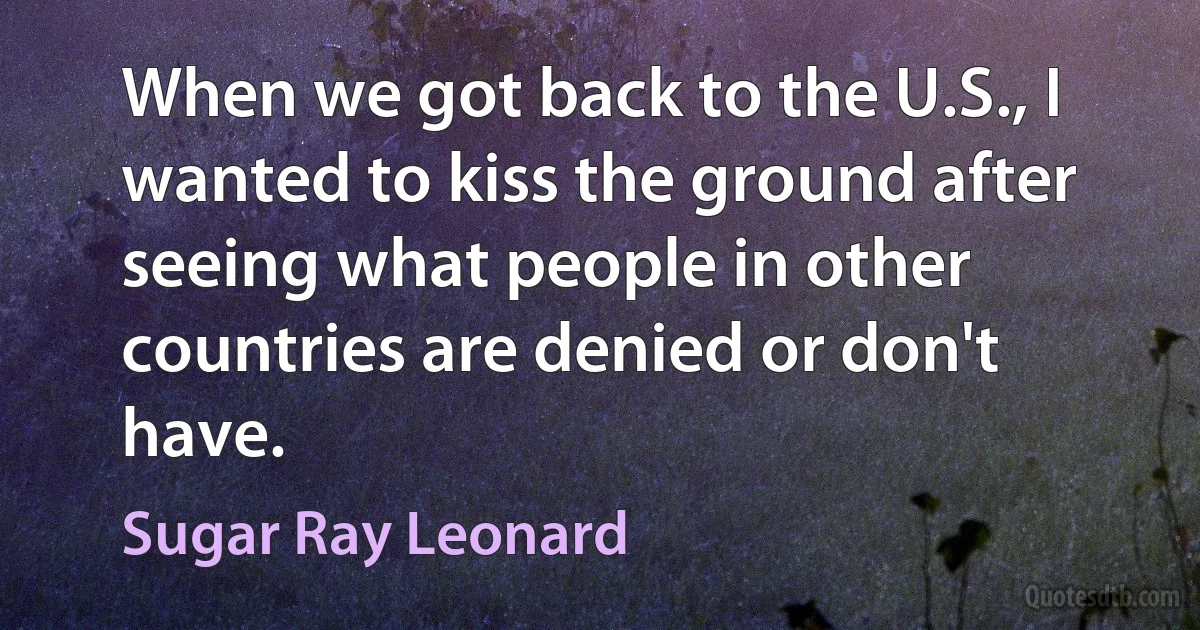 When we got back to the U.S., I wanted to kiss the ground after seeing what people in other countries are denied or don't have. (Sugar Ray Leonard)