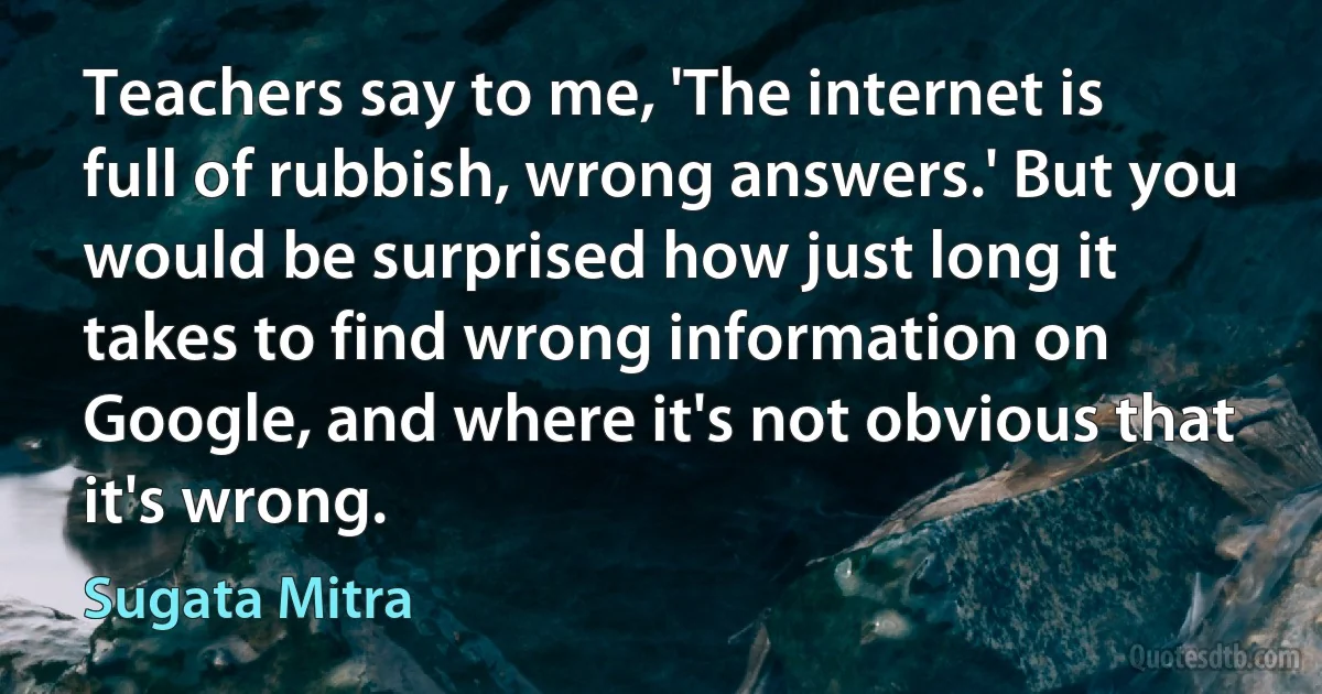 Teachers say to me, 'The internet is full of rubbish, wrong answers.' But you would be surprised how just long it takes to find wrong information on Google, and where it's not obvious that it's wrong. (Sugata Mitra)