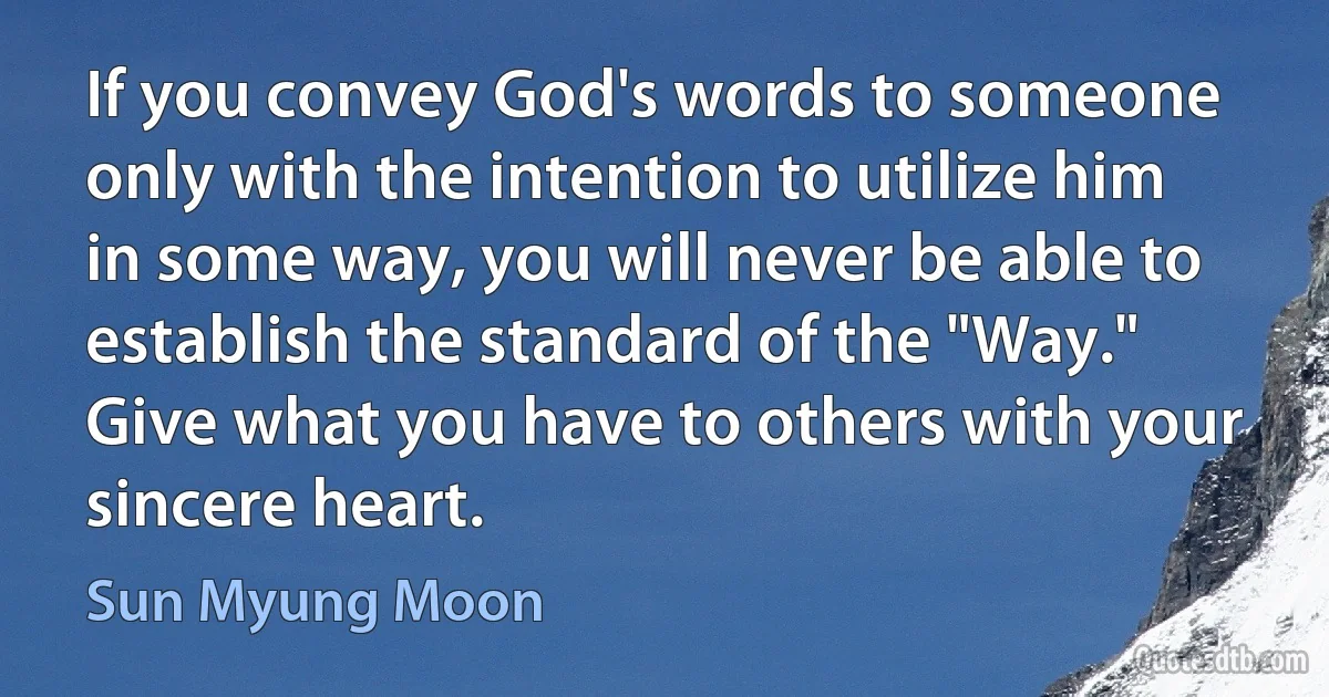 If you convey God's words to someone only with the intention to utilize him in some way, you will never be able to establish the standard of the "Way." Give what you have to others with your sincere heart. (Sun Myung Moon)