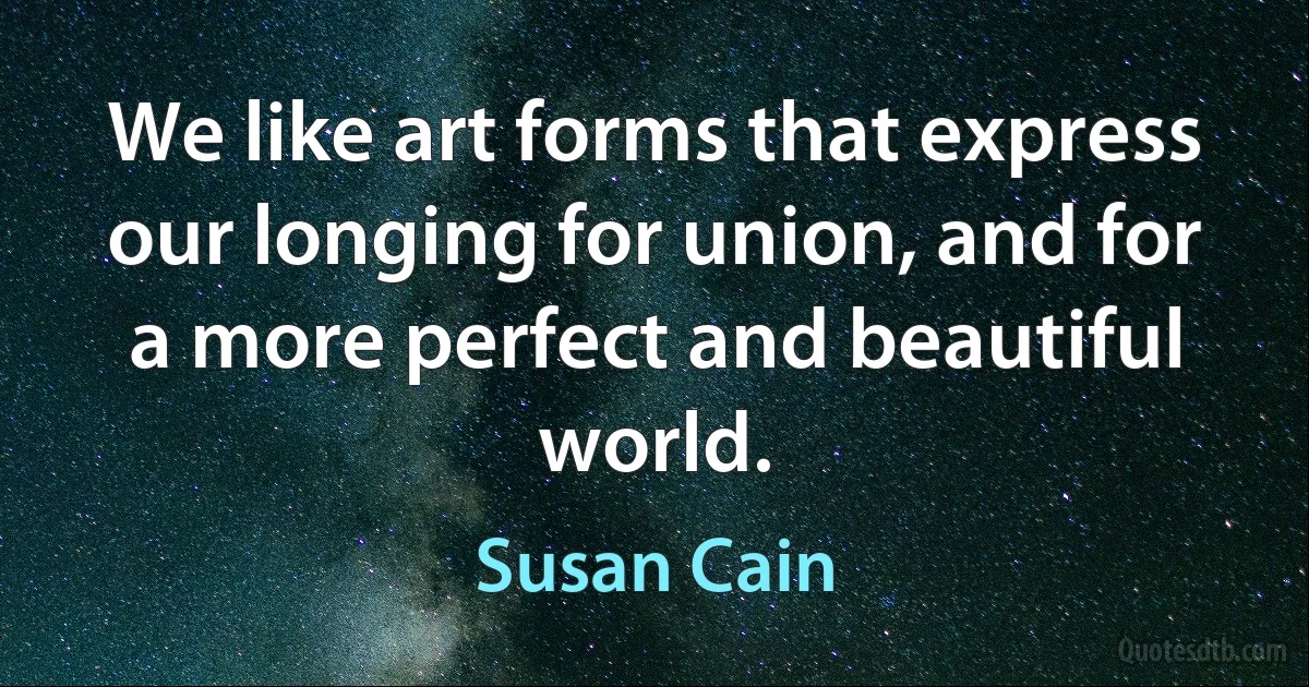 We like art forms that express our longing for union, and for a more perfect and beautiful world. (Susan Cain)