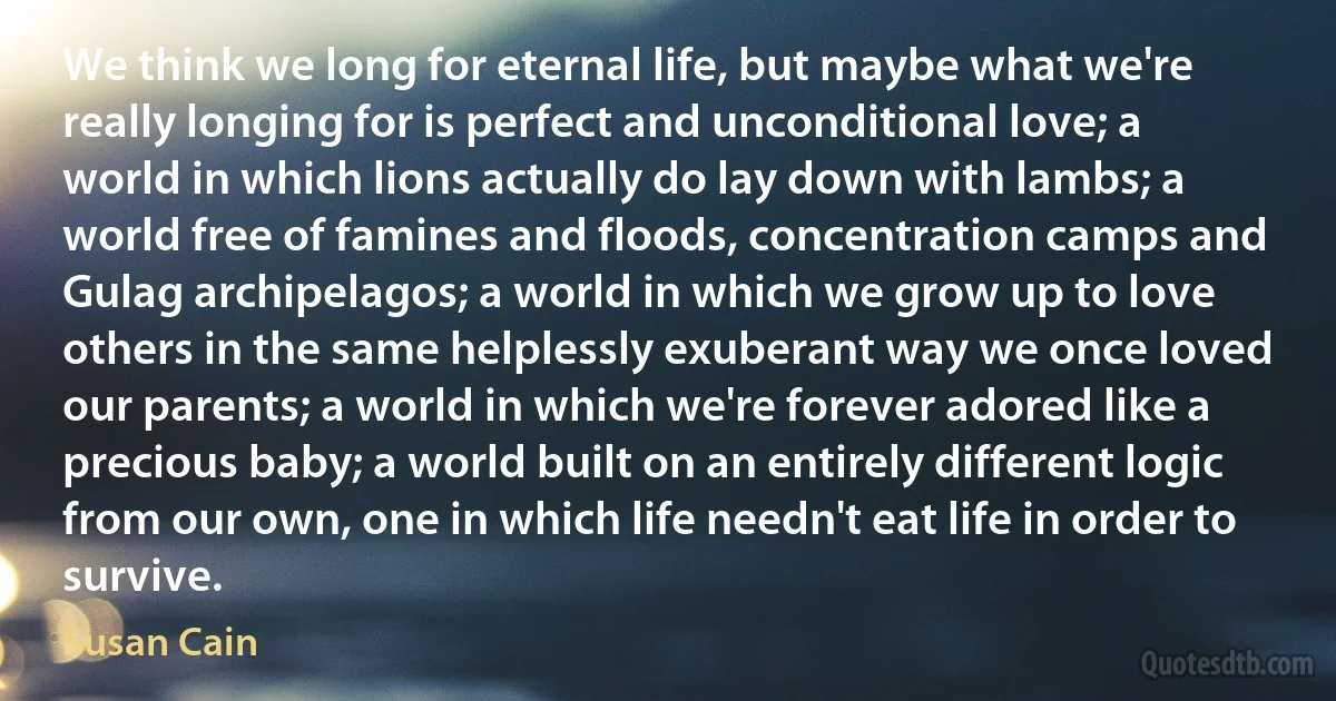 We think we long for eternal life, but maybe what we're really longing for is perfect and unconditional love; a world in which lions actually do lay down with lambs; a world free of famines and floods, concentration camps and Gulag archipelagos; a world in which we grow up to love others in the same helplessly exuberant way we once loved our parents; a world in which we're forever adored like a precious baby; a world built on an entirely different logic from our own, one in which life needn't eat life in order to survive. (Susan Cain)