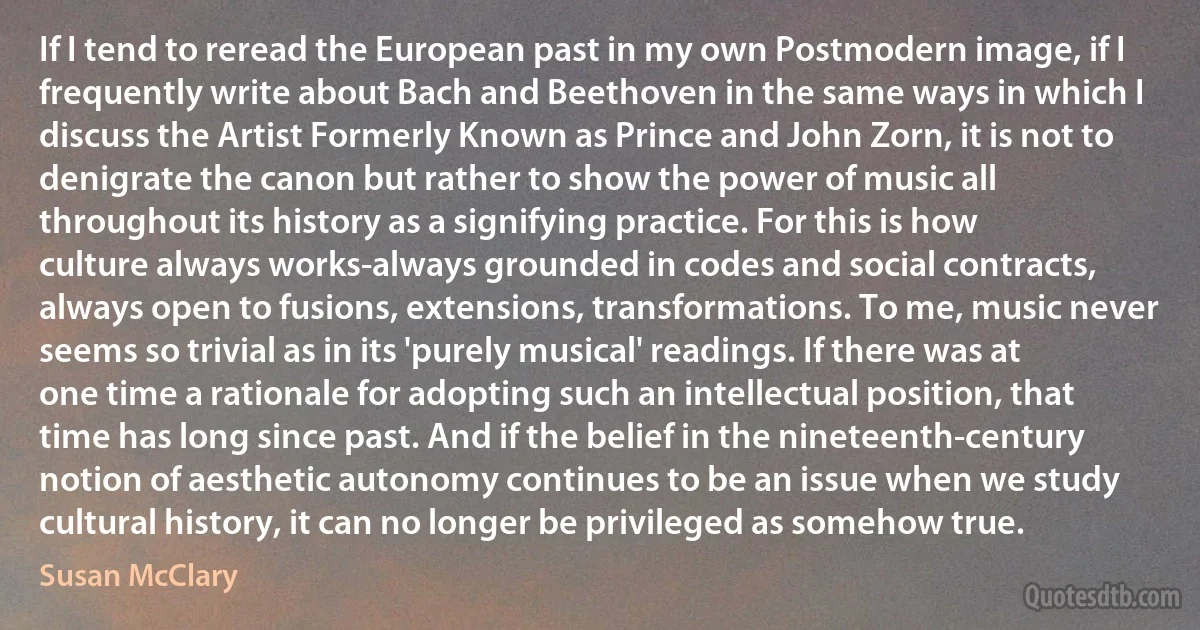 If I tend to reread the European past in my own Postmodern image, if I frequently write about Bach and Beethoven in the same ways in which I discuss the Artist Formerly Known as Prince and John Zorn, it is not to denigrate the canon but rather to show the power of music all throughout its history as a signifying practice. For this is how culture always works-always grounded in codes and social contracts, always open to fusions, extensions, transformations. To me, music never seems so trivial as in its 'purely musical' readings. If there was at one time a rationale for adopting such an intellectual position, that time has long since past. And if the belief in the nineteenth-century notion of aesthetic autonomy continues to be an issue when we study cultural history, it can no longer be privileged as somehow true. (Susan McClary)