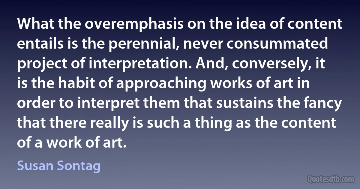 What the overemphasis on the idea of content entails is the perennial, never consummated project of interpretation. And, conversely, it is the habit of approaching works of art in order to interpret them that sustains the fancy that there really is such a thing as the content of a work of art. (Susan Sontag)