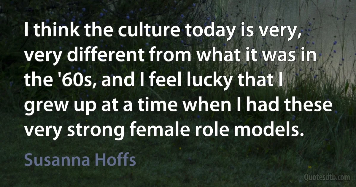 I think the culture today is very, very different from what it was in the '60s, and I feel lucky that I grew up at a time when I had these very strong female role models. (Susanna Hoffs)