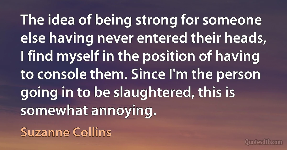 The idea of being strong for someone else having never entered their heads, I find myself in the position of having to console them. Since I'm the person going in to be slaughtered, this is somewhat annoying. (Suzanne Collins)