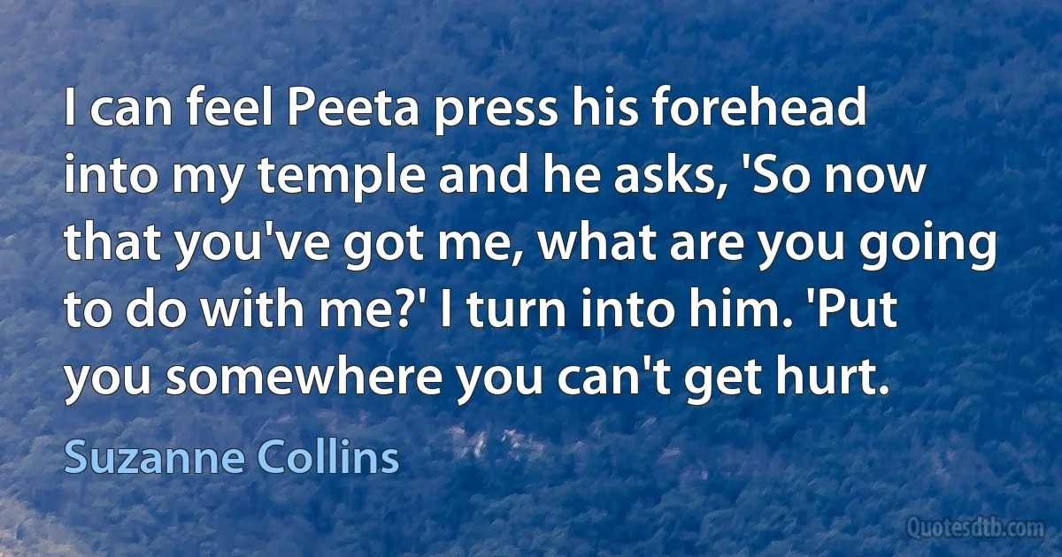 I can feel Peeta press his forehead into my temple and he asks, 'So now that you've got me, what are you going to do with me?' I turn into him. 'Put you somewhere you can't get hurt. (Suzanne Collins)