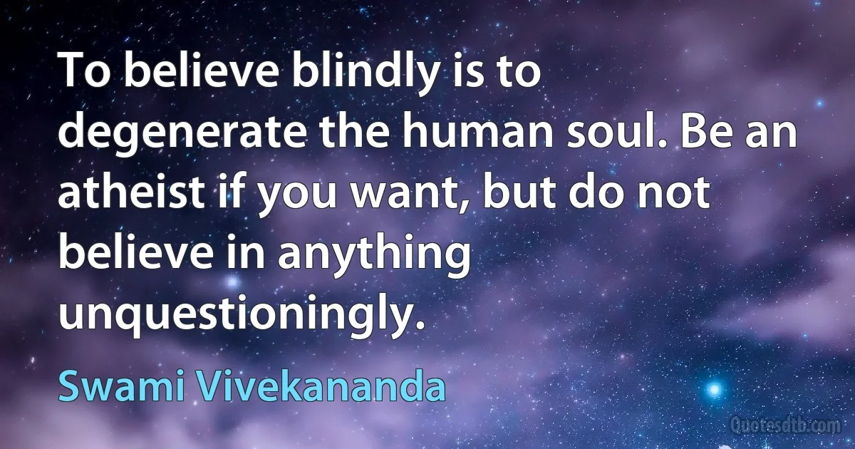 To believe blindly is to degenerate the human soul. Be an atheist if you want, but do not believe in anything unquestioningly. (Swami Vivekananda)