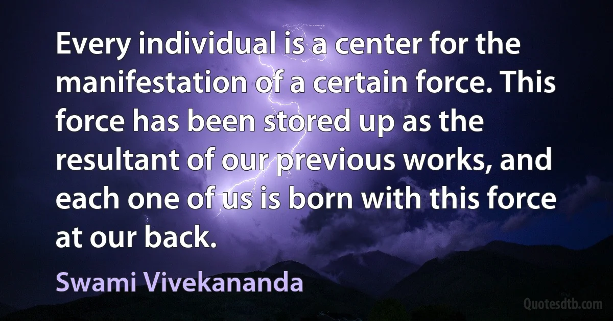 Every individual is a center for the manifestation of a certain force. This force has been stored up as the resultant of our previous works, and each one of us is born with this force at our back. (Swami Vivekananda)