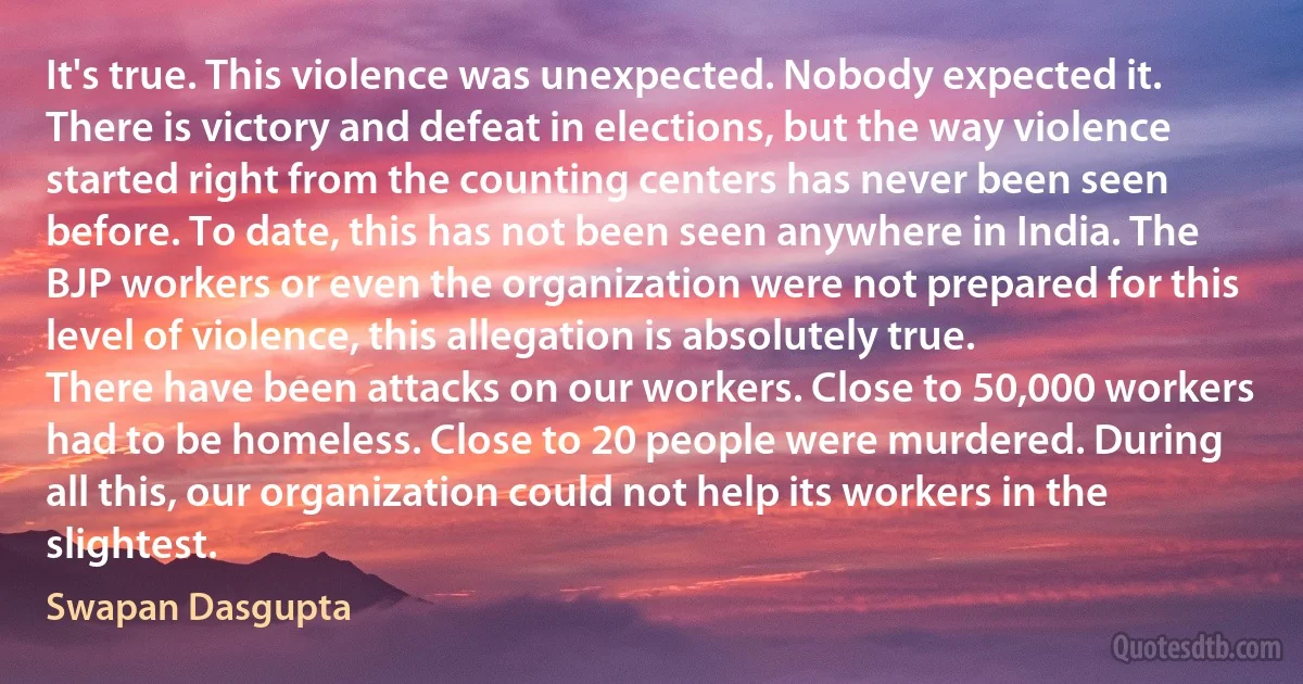 It's true. This violence was unexpected. Nobody expected it. There is victory and defeat in elections, but the way violence started right from the counting centers has never been seen before. To date, this has not been seen anywhere in India. The BJP workers or even the organization were not prepared for this level of violence, this allegation is absolutely true.
There have been attacks on our workers. Close to 50,000 workers had to be homeless. Close to 20 people were murdered. During all this, our organization could not help its workers in the slightest. (Swapan Dasgupta)