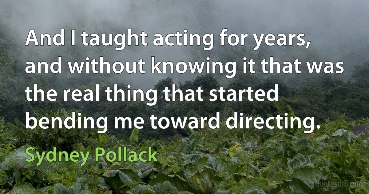 And I taught acting for years, and without knowing it that was the real thing that started bending me toward directing. (Sydney Pollack)