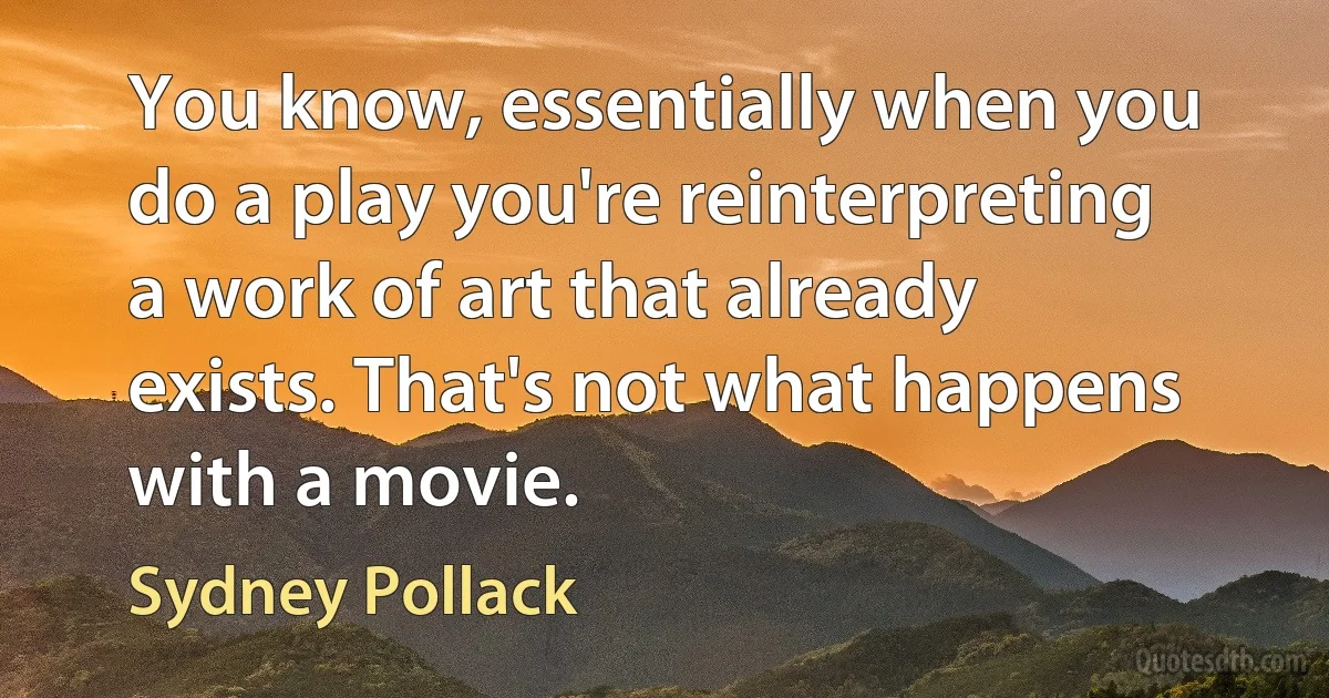 You know, essentially when you do a play you're reinterpreting a work of art that already exists. That's not what happens with a movie. (Sydney Pollack)