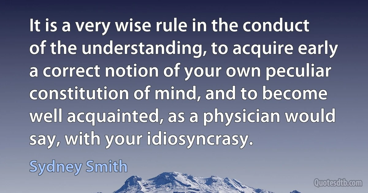 It is a very wise rule in the conduct of the understanding, to acquire early a correct notion of your own peculiar constitution of mind, and to become well acquainted, as a physician would say, with your idiosyncrasy. (Sydney Smith)