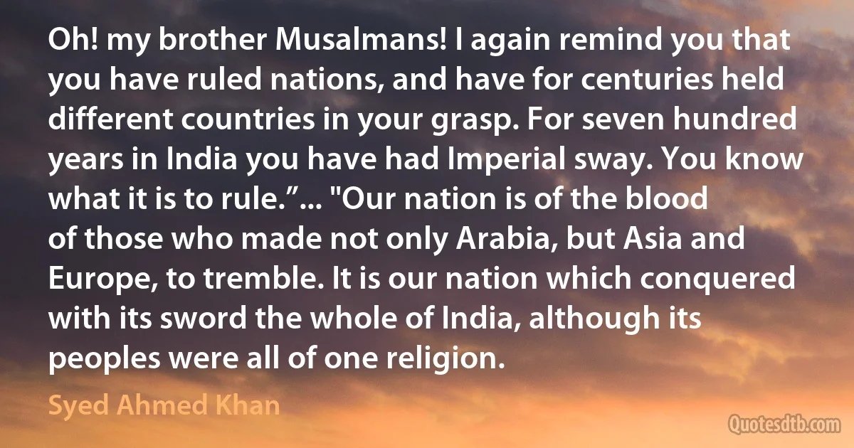 Oh! my brother Musalmans! I again remind you that you have ruled nations, and have for centuries held different countries in your grasp. For seven hundred years in India you have had Imperial sway. You know what it is to rule.”... "Our nation is of the blood of those who made not only Arabia, but Asia and Europe, to tremble. It is our nation which conquered with its sword the whole of India, although its peoples were all of one religion. (Syed Ahmed Khan)