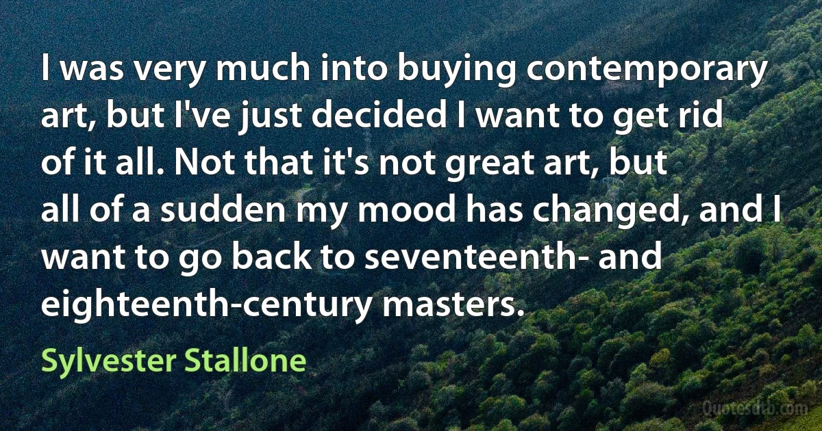 I was very much into buying contemporary art, but I've just decided I want to get rid of it all. Not that it's not great art, but all of a sudden my mood has changed, and I want to go back to seventeenth- and eighteenth-century masters. (Sylvester Stallone)