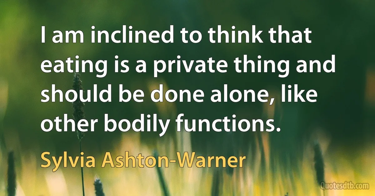 I am inclined to think that eating is a private thing and should be done alone, like other bodily functions. (Sylvia Ashton-Warner)