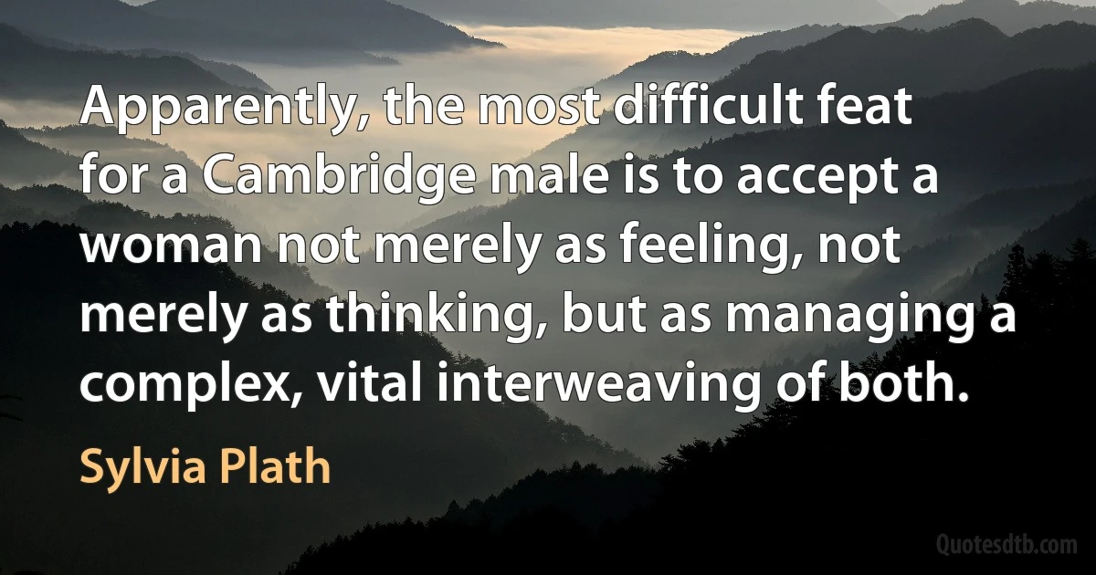 Apparently, the most difficult feat for a Cambridge male is to accept a woman not merely as feeling, not merely as thinking, but as managing a complex, vital interweaving of both. (Sylvia Plath)