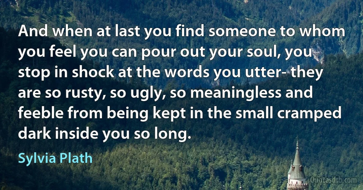 And when at last you find someone to whom you feel you can pour out your soul, you stop in shock at the words you utter- they are so rusty, so ugly, so meaningless and feeble from being kept in the small cramped dark inside you so long. (Sylvia Plath)