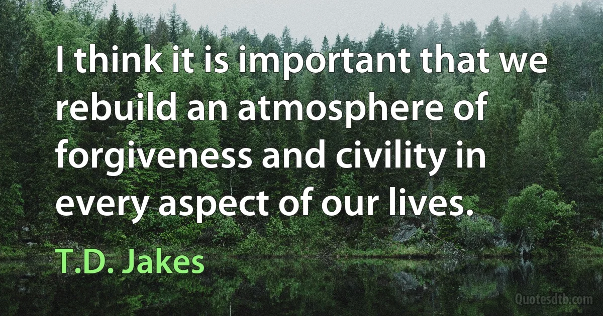 I think it is important that we rebuild an atmosphere of forgiveness and civility in every aspect of our lives. (T.D. Jakes)