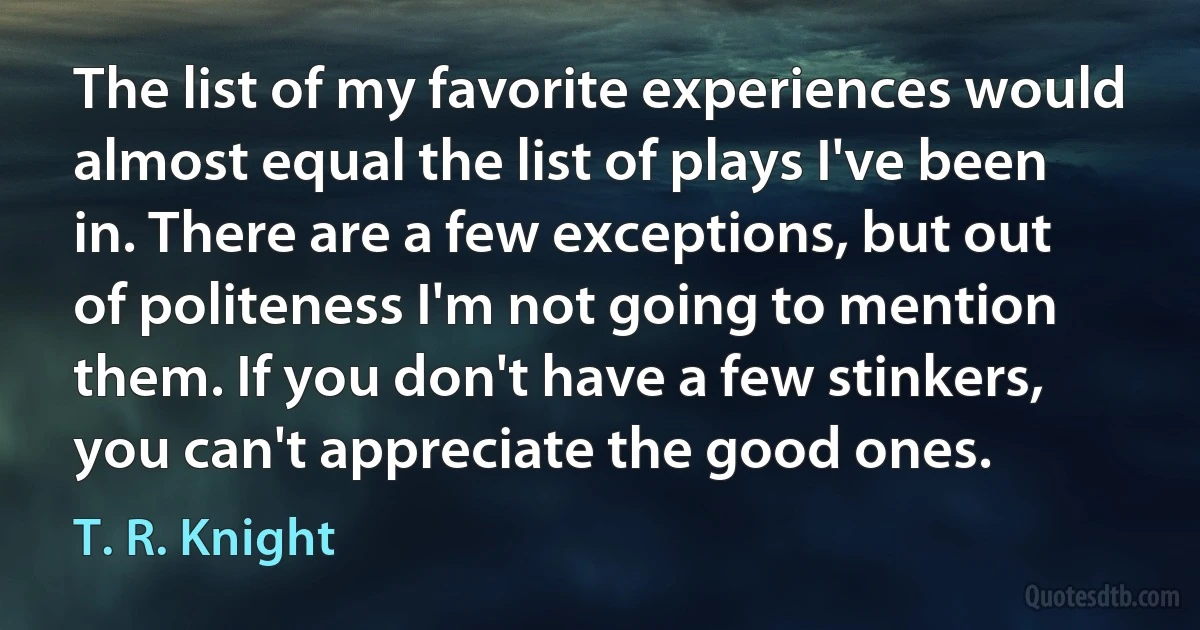 The list of my favorite experiences would almost equal the list of plays I've been in. There are a few exceptions, but out of politeness I'm not going to mention them. If you don't have a few stinkers, you can't appreciate the good ones. (T. R. Knight)