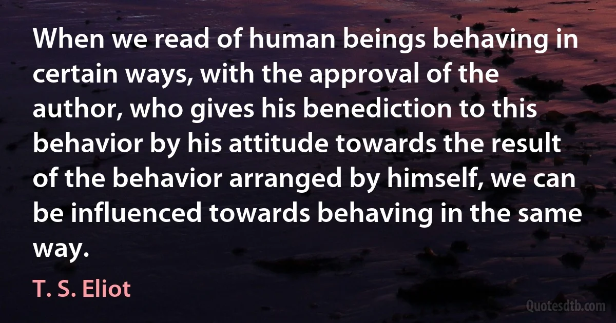 When we read of human beings behaving in certain ways, with the approval of the author, who gives his benediction to this behavior by his attitude towards the result of the behavior arranged by himself, we can be influenced towards behaving in the same way. (T. S. Eliot)