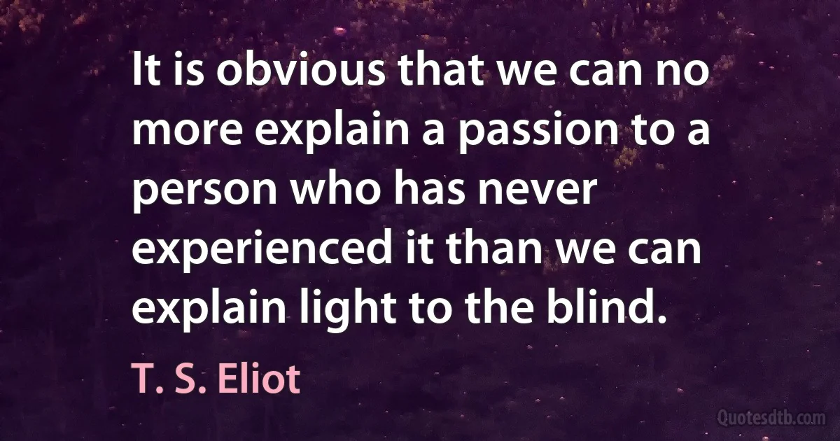 It is obvious that we can no more explain a passion to a person who has never experienced it than we can explain light to the blind. (T. S. Eliot)