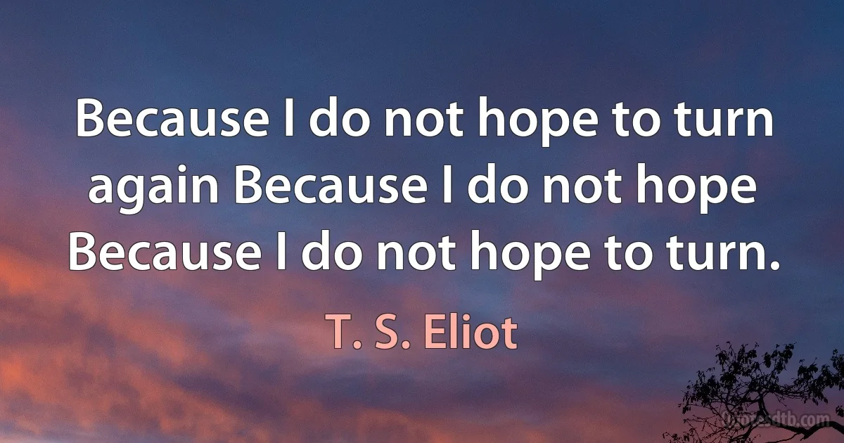 Because I do not hope to turn again Because I do not hope Because I do not hope to turn. (T. S. Eliot)