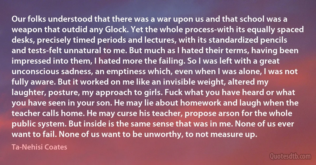 Our folks understood that there was a war upon us and that school was a weapon that outdid any Glock. Yet the whole process-with its equally spaced desks, precisely timed periods and lectures, with its standardized pencils and tests-felt unnatural to me. But much as I hated their terms, having been impressed into them, I hated more the failing. So I was left with a great unconscious sadness, an emptiness which, even when I was alone, I was not fully aware. But it worked on me like an invisible weight, altered my laughter, posture, my approach to girls. Fuck what you have heard or what you have seen in your son. He may lie about homework and laugh when the teacher calls home. He may curse his teacher, propose arson for the whole public system. But inside is the same sense that was in me. None of us ever want to fail. None of us want to be unworthy, to not measure up. (Ta-Nehisi Coates)