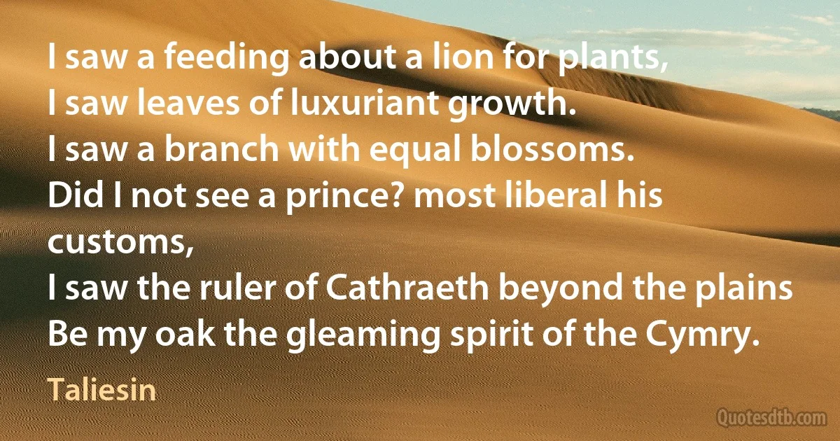 I saw a feeding about a lion for plants,
I saw leaves of luxuriant growth.
I saw a branch with equal blossoms.
Did I not see a prince? most liberal his customs,
I saw the ruler of Cathraeth beyond the plains
Be my oak the gleaming spirit of the Cymry. (Taliesin)