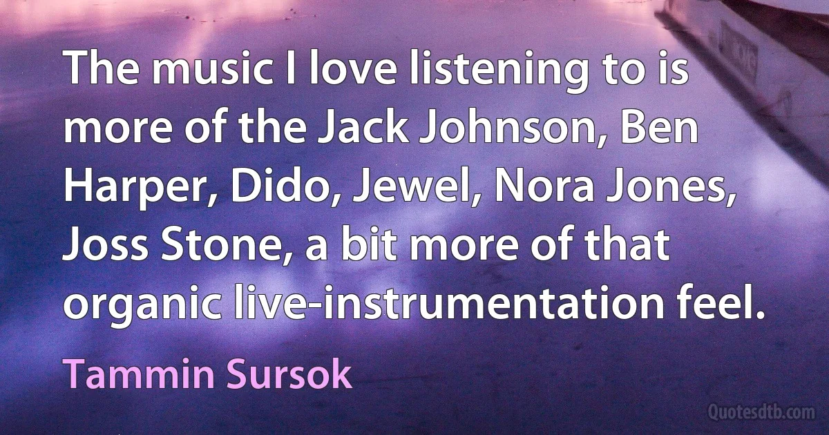 The music I love listening to is more of the Jack Johnson, Ben Harper, Dido, Jewel, Nora Jones, Joss Stone, a bit more of that organic live-instrumentation feel. (Tammin Sursok)