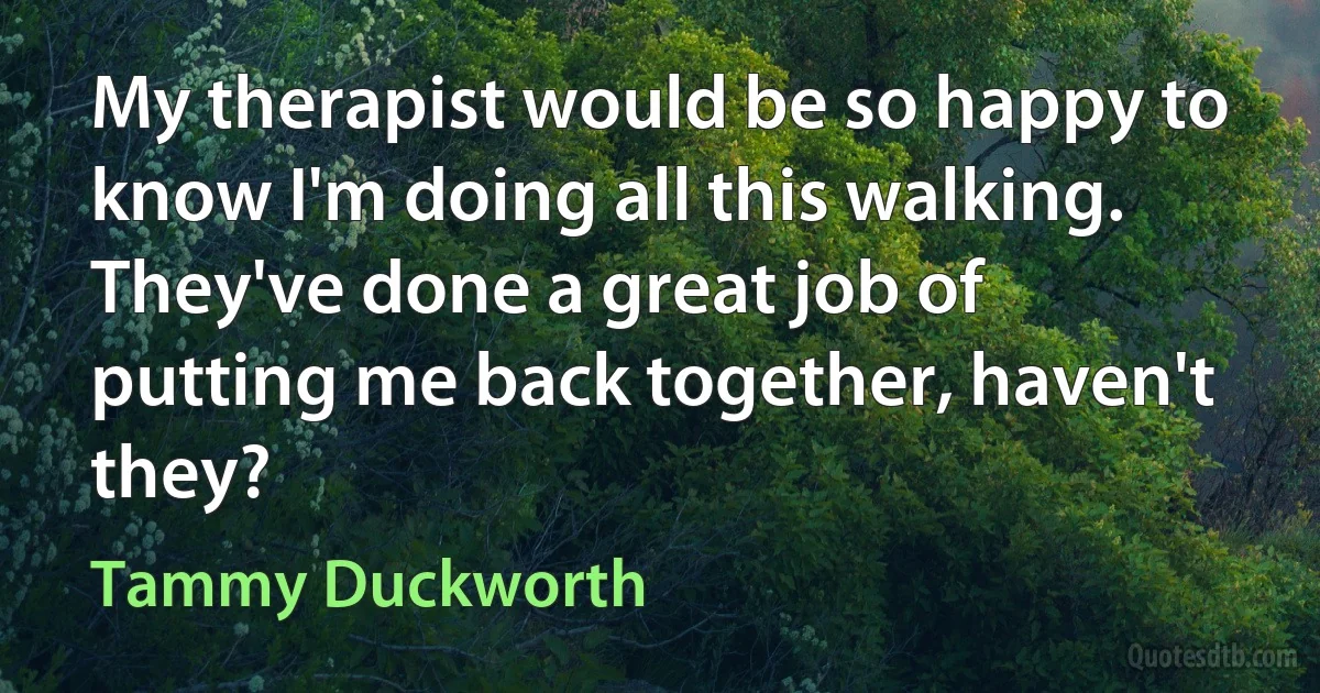 My therapist would be so happy to know I'm doing all this walking. They've done a great job of putting me back together, haven't they? (Tammy Duckworth)