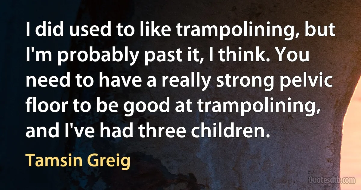 I did used to like trampolining, but I'm probably past it, I think. You need to have a really strong pelvic floor to be good at trampolining, and I've had three children. (Tamsin Greig)