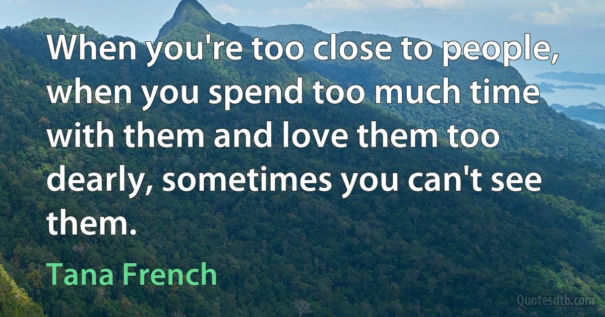 When you're too close to people, when you spend too much time with them and love them too dearly, sometimes you can't see them. (Tana French)