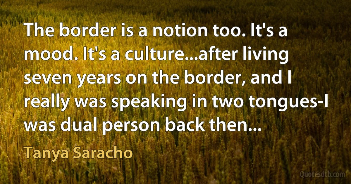 The border is a notion too. It's a mood. It's a culture...after living seven years on the border, and I really was speaking in two tongues-I was dual person back then... (Tanya Saracho)