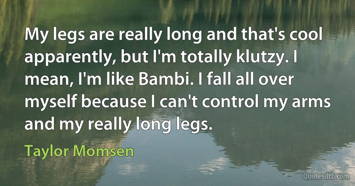 My legs are really long and that's cool apparently, but I'm totally klutzy. I mean, I'm like Bambi. I fall all over myself because I can't control my arms and my really long legs. (Taylor Momsen)