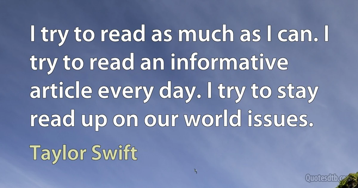 I try to read as much as I can. I try to read an informative article every day. I try to stay read up on our world issues. (Taylor Swift)