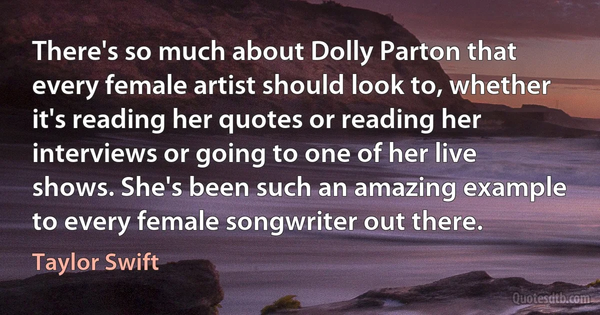 There's so much about Dolly Parton that every female artist should look to, whether it's reading her quotes or reading her interviews or going to one of her live shows. She's been such an amazing example to every female songwriter out there. (Taylor Swift)