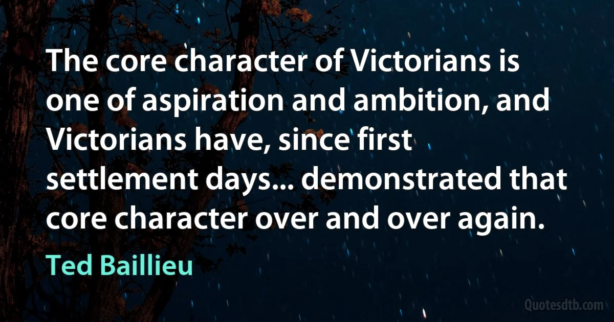 The core character of Victorians is one of aspiration and ambition, and Victorians have, since first settlement days... demonstrated that core character over and over again. (Ted Baillieu)