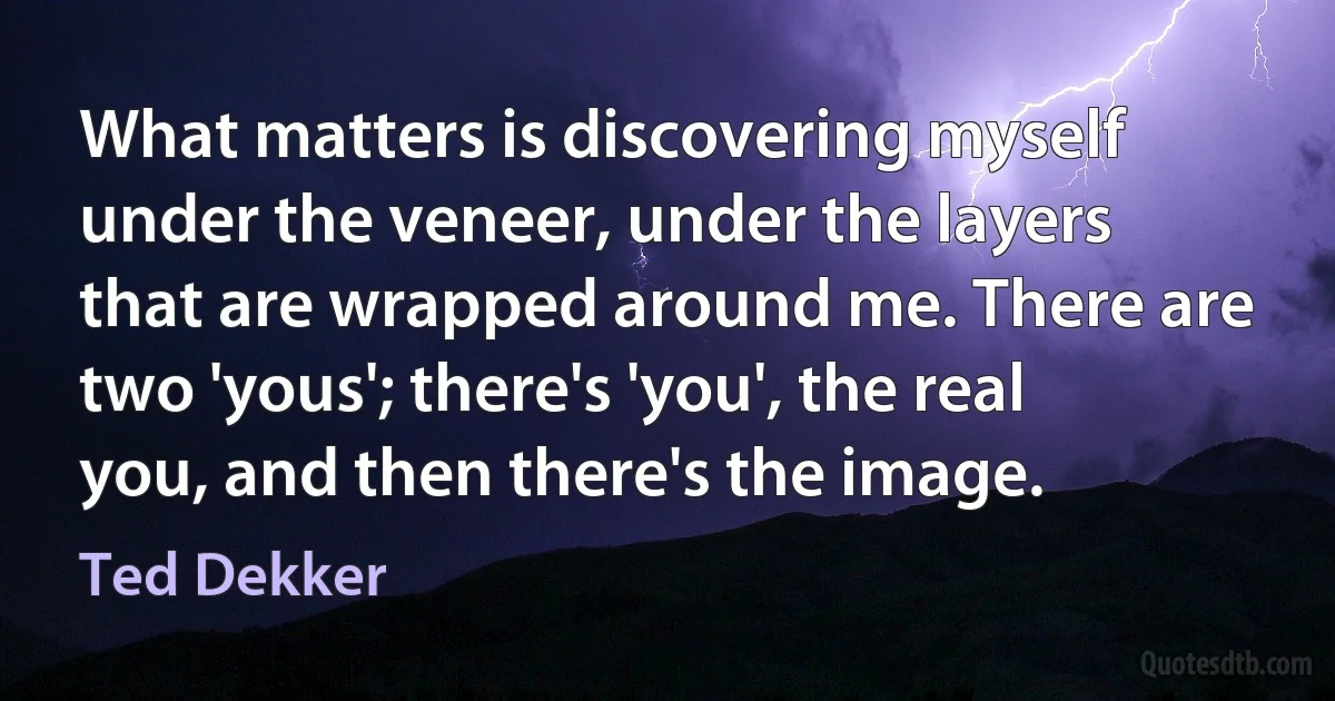 What matters is discovering myself under the veneer, under the layers that are wrapped around me. There are two 'yous'; there's 'you', the real you, and then there's the image. (Ted Dekker)