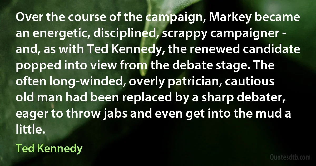 Over the course of the campaign, Markey became an energetic, disciplined, scrappy campaigner - and, as with Ted Kennedy, the renewed candidate popped into view from the debate stage. The often long-winded, overly patrician, cautious old man had been replaced by a sharp debater, eager to throw jabs and even get into the mud a little. (Ted Kennedy)